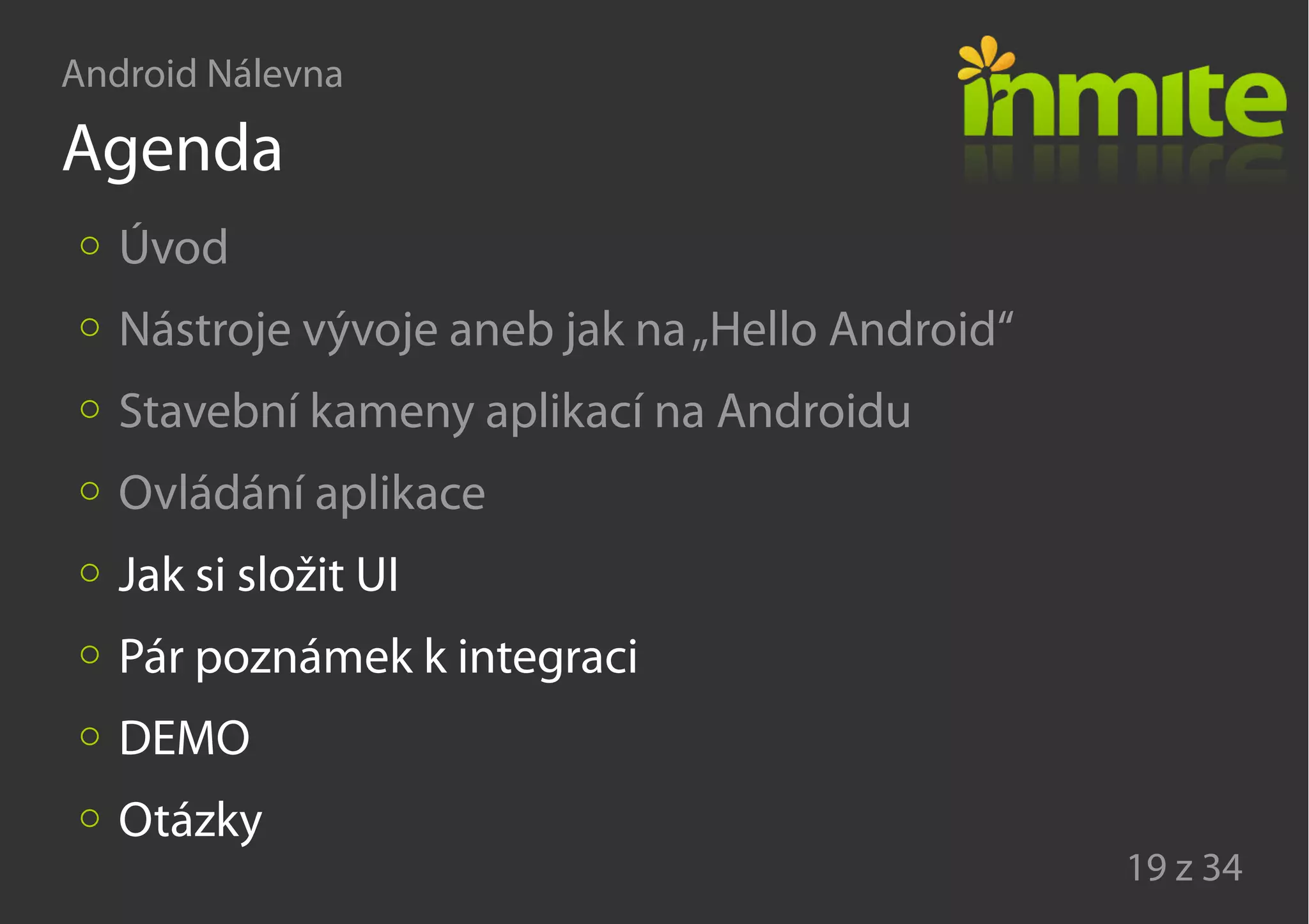Android Nálevna
19 z 34
Agenda
Úvod
Nástroje vývoje aneb jak na„Hello Android“
Stavební kameny aplikací na Androidu
Ovládání aplikace
Jak si složit UI
Pár poznámek k integraci
DEMO
Otázky
 