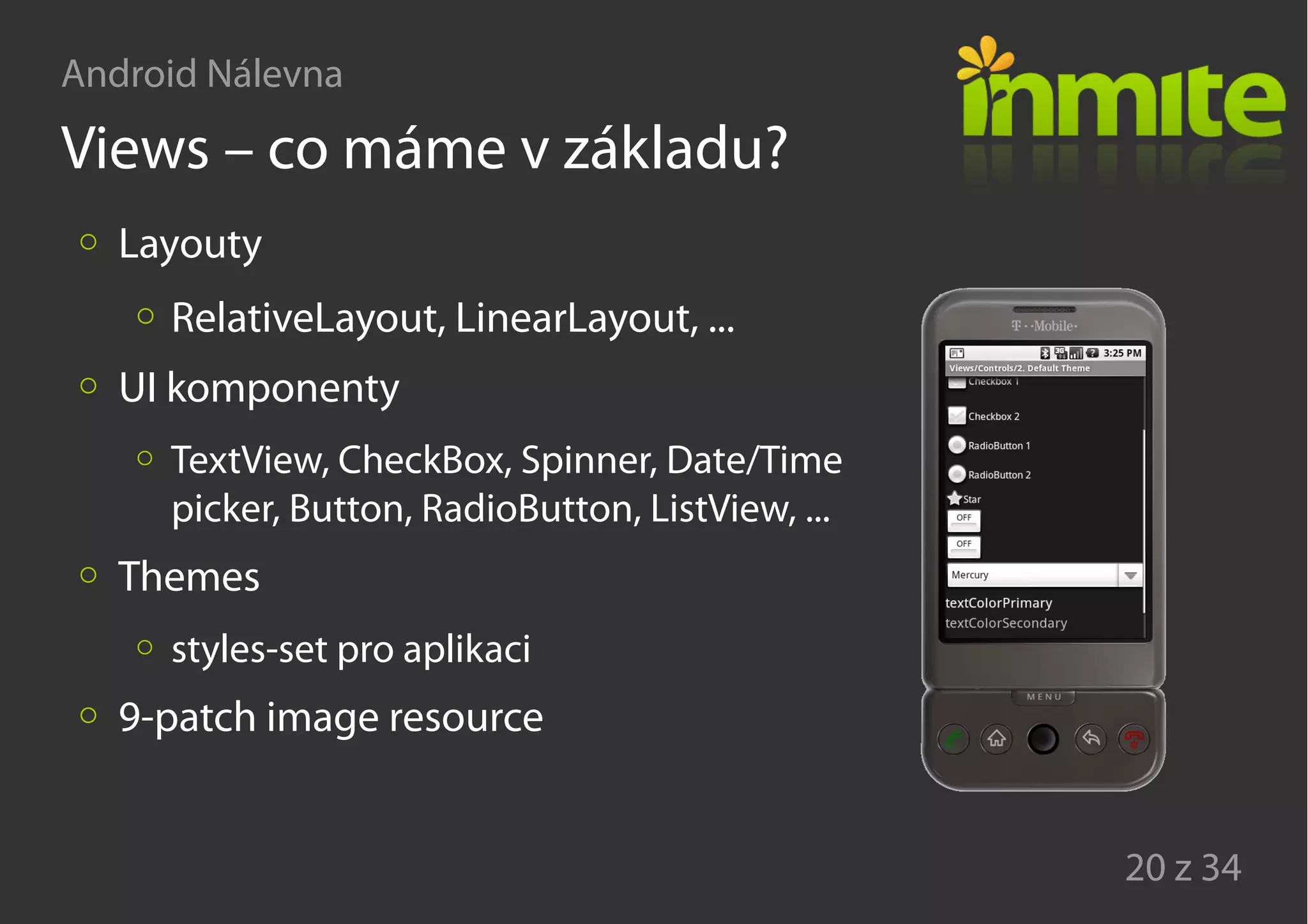 Android Nálevna
20 z 34
Views – co máme v základu?
Layouty
RelativeLayout, LinearLayout, ...
UI komponenty
TextView, CheckBox, Spinner, Date/Time
picker, Button, RadioButton, ListView, ...
Themes
styles-set pro aplikaci
9-patch image resource
 