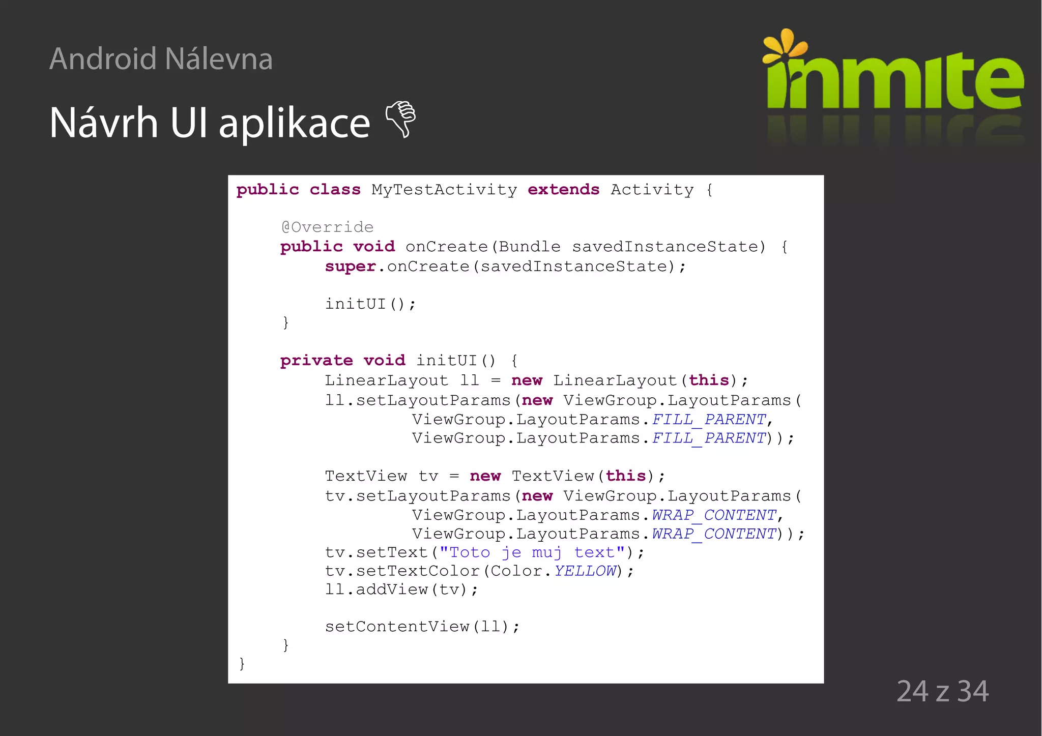 Android Nálevna
24 z 34
Návrh UI aplikace
public class MyTestActivity extends Activity {
@Override
public void onCreate(Bundle savedInstanceState) {
super.onCreate(savedInstanceState);
initUI();
}
private void initUI() {
LinearLayout ll = new LinearLayout(this);
ll.setLayoutParams(new ViewGroup.LayoutParams(
ViewGroup.LayoutParams.FILL_PARENT,
ViewGroup.LayoutParams.FILL_PARENT));
TextView tv = new TextView(this);
tv.setLayoutParams(new ViewGroup.LayoutParams(
ViewGroup.LayoutParams.WRAP_CONTENT,
ViewGroup.LayoutParams.WRAP_CONTENT));
tv.setText("Toto je muj text");
tv.setTextColor(Color.YELLOW);
ll.addView(tv);
setContentView(ll);
}
}
 
