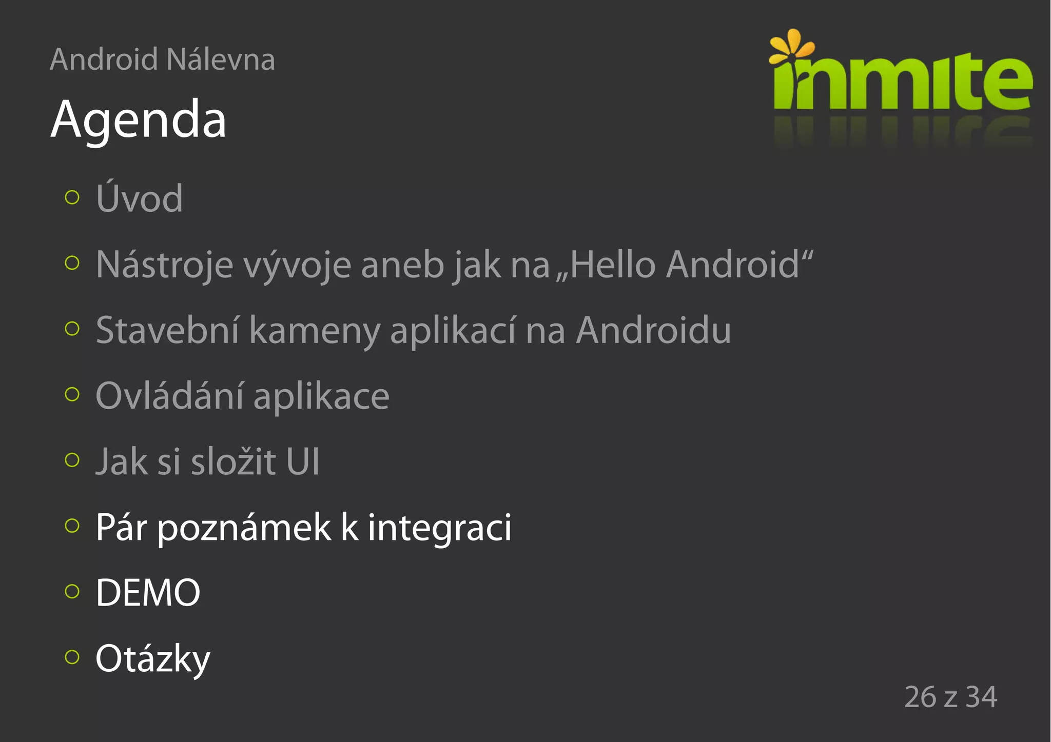 Android Nálevna
26 z 34
Agenda
Úvod
Nástroje vývoje aneb jak na„Hello Android“
Stavební kameny aplikací na Androidu
Ovládání aplikace
Jak si složit UI
Pár poznámek k integraci
DEMO
Otázky
 