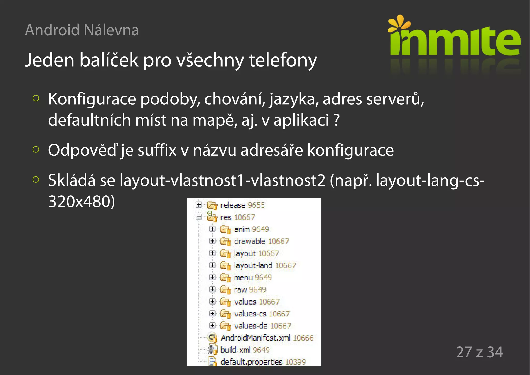 Android Nálevna
27 z 34
Jeden balíček pro všechny telefony
Konfigurace podoby, chování, jazyka, adres serverů,
defaultních míst na mapě, aj. v aplikaci ?
Odpověď je suffix v názvu adresáře konfigurace
Skládá se layout-vlastnost1-vlastnost2 (např. layout-lang-cs-
320x480)
 