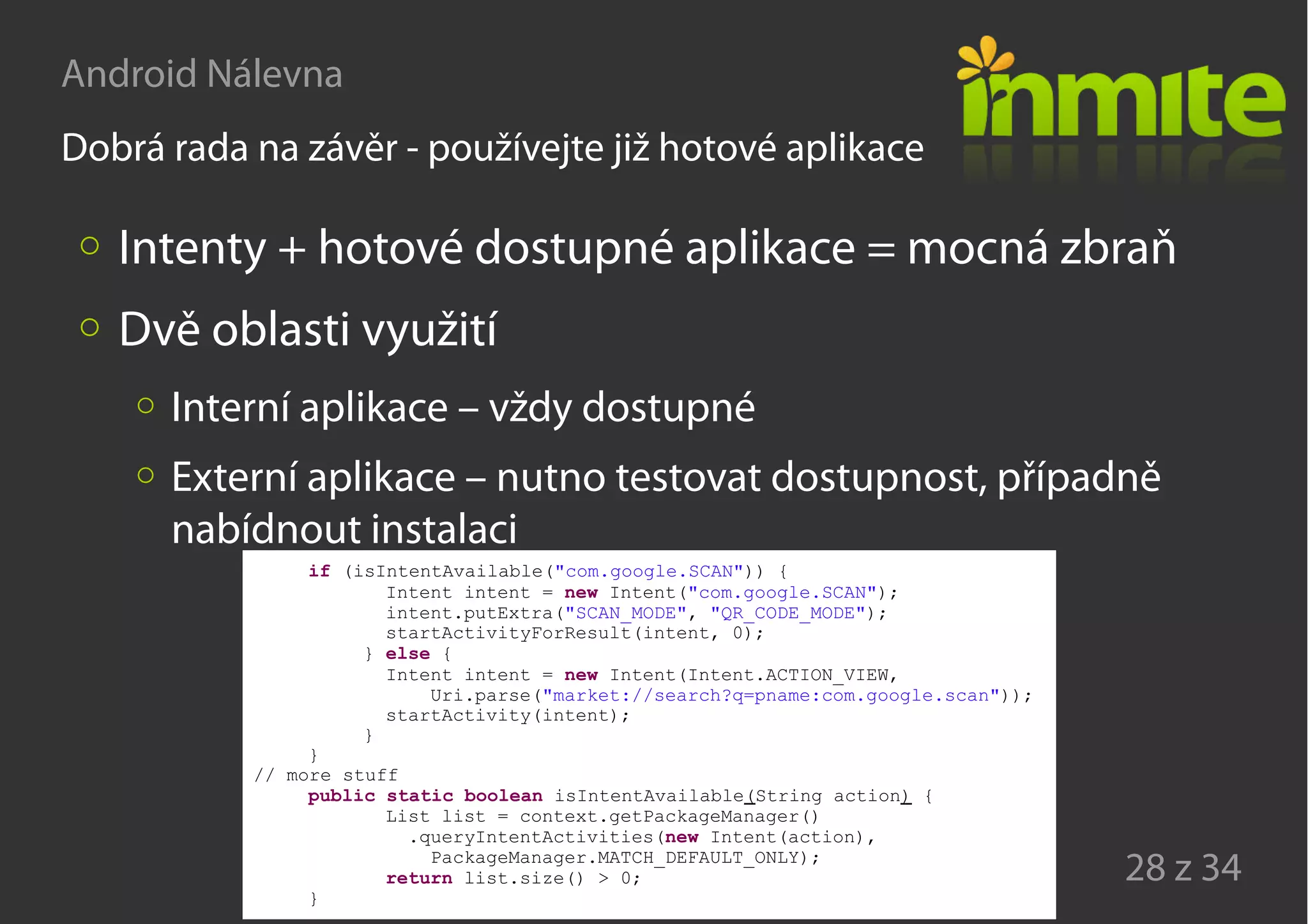 Android Nálevna
28 z 34
Dobrá rada na závěr - používejte již hotové aplikace
Intenty + hotové dostupné aplikace = mocná zbraň
Dvě oblasti využití
Interní aplikace – vždy dostupné
Externí aplikace – nutno testovat dostupnost, případně
nabídnout instalaci
if (isIntentAvailable("com.google.SCAN")) {
Intent intent = new Intent("com.google.SCAN");
intent.putExtra("SCAN_MODE", "QR_CODE_MODE");
startActivityForResult(intent, 0);
} else {
Intent intent = new Intent(Intent.ACTION_VIEW,
Uri.parse("market://search?q=pname:com.google.scan"));
startActivity(intent);
}
}
// more stuff
public static boolean isIntentAvailable(String action) {
List list = context.getPackageManager()
.queryIntentActivities(new Intent(action),
PackageManager.MATCH_DEFAULT_ONLY);
return list.size() > 0;
}
 