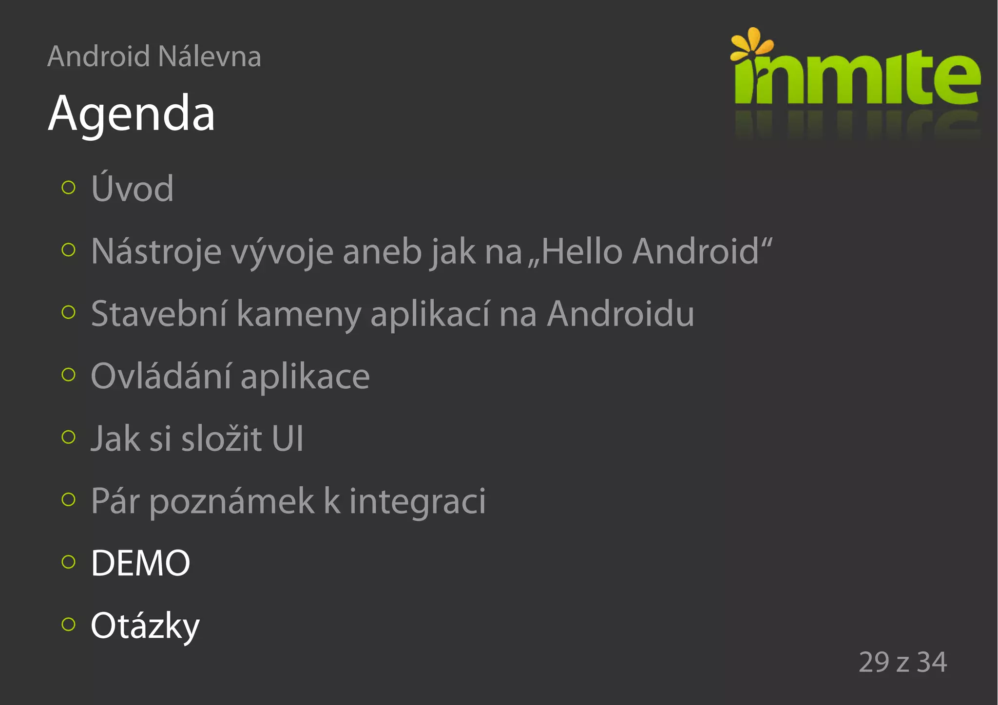 Android Nálevna
29 z 34
Agenda
Úvod
Nástroje vývoje aneb jak na„Hello Android“
Stavební kameny aplikací na Androidu
Ovládání aplikace
Jak si složit UI
Pár poznámek k integraci
DEMO
Otázky
 