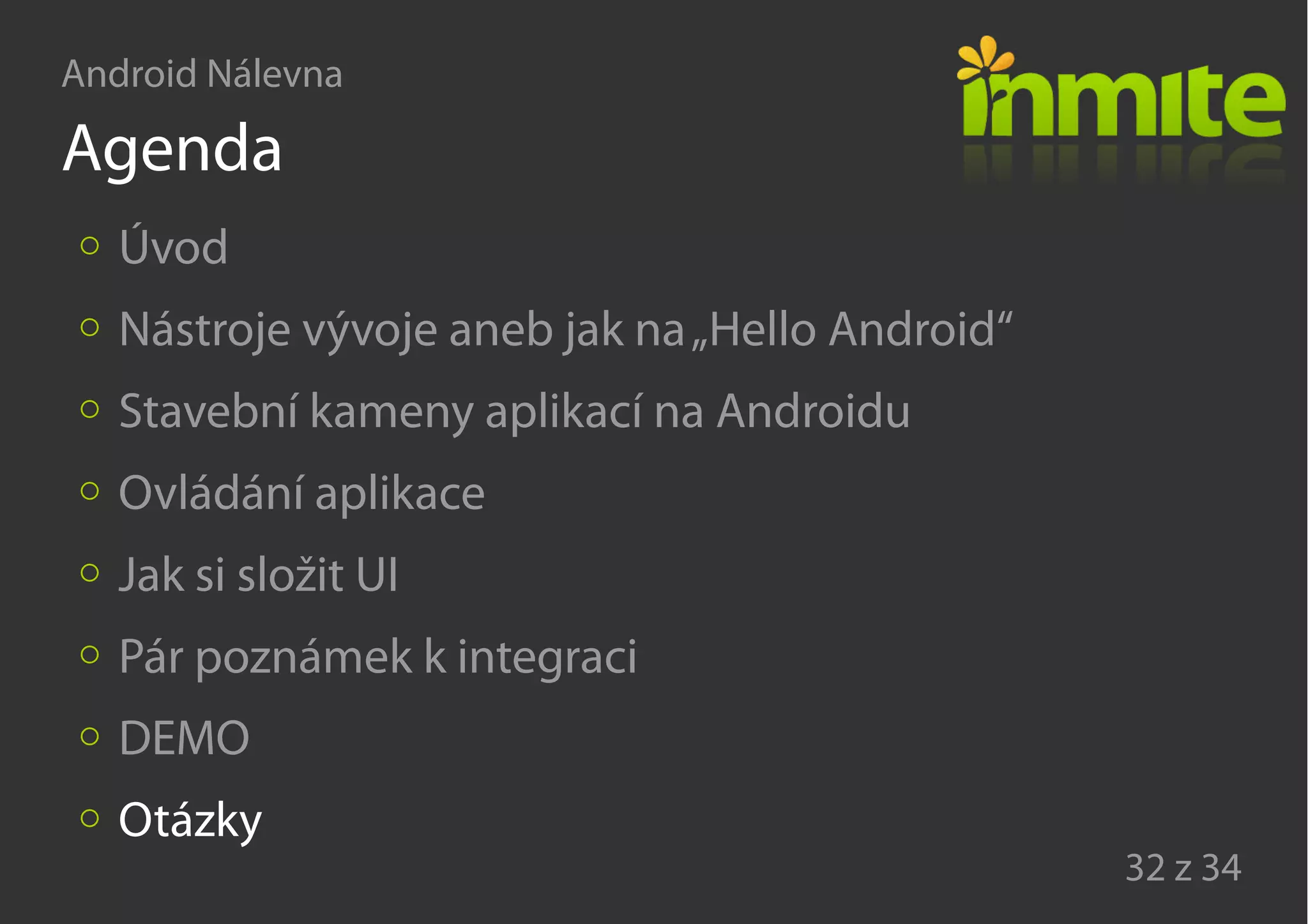 Android Nálevna
32 z 34
Agenda
Úvod
Nástroje vývoje aneb jak na„Hello Android“
Stavební kameny aplikací na Androidu
Ovládání aplikace
Jak si složit UI
Pár poznámek k integraci
DEMO
Otázky
 