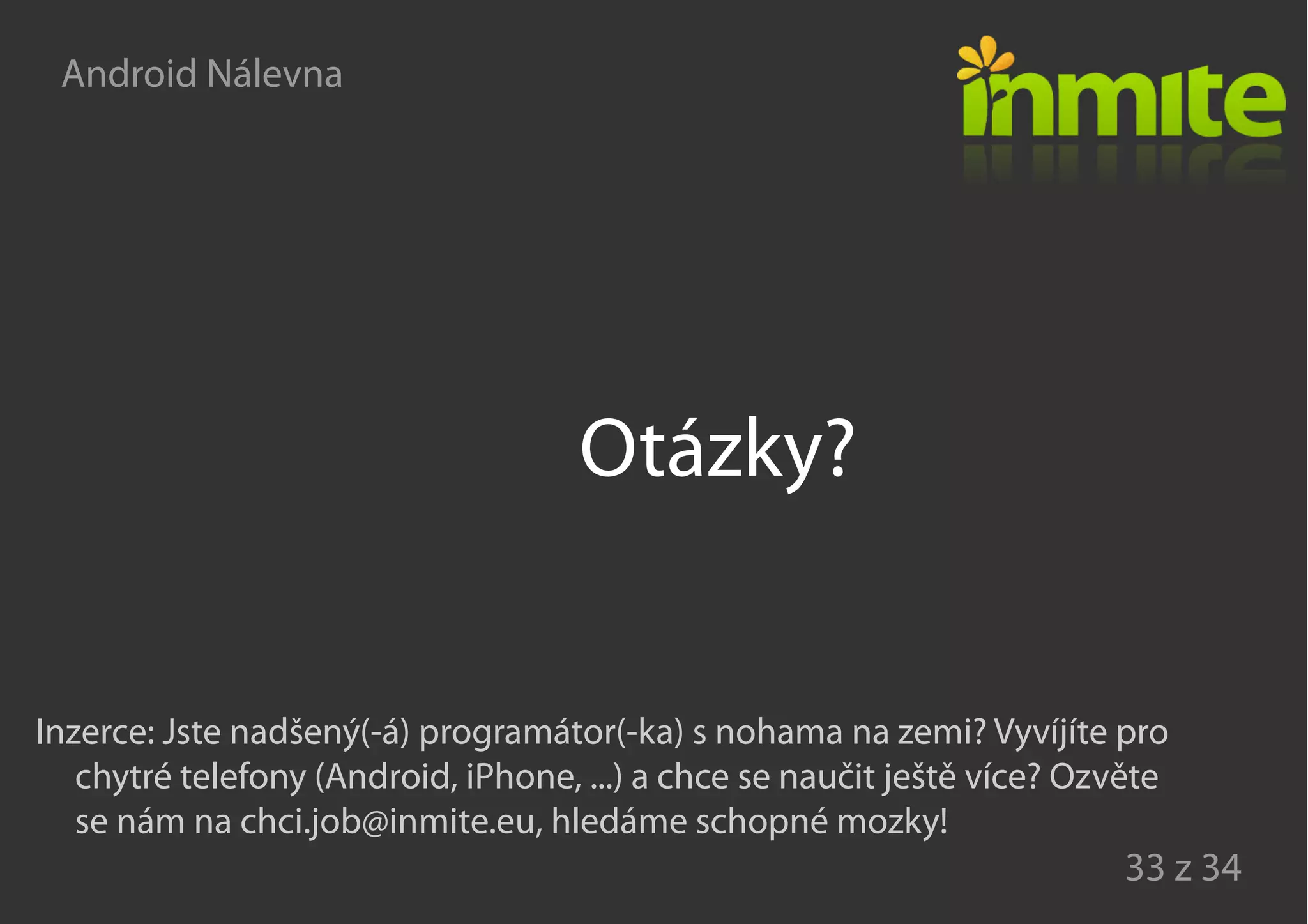 Android Nálevna
33 z 34
Otázky?
Inzerce: Jste nadšený(-á) programátor(-ka) s nohama na zemi? Vyvíjíte pro
chytré telefony (Android, iPhone, ...) a chce se naučit ještě více? Ozvěte
se nám na chci.job@inmite.eu, hledáme schopné mozky!
 