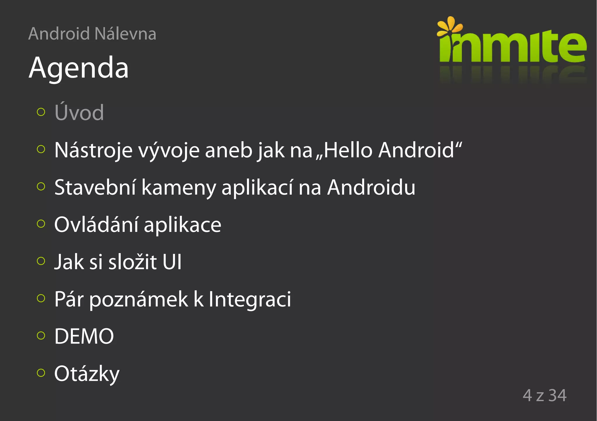 Android Nálevna
4 z 34
Agenda
Úvod
Nástroje vývoje aneb jak na„Hello Android“
Stavební kameny aplikací na Androidu
Ovládání aplikace
Jak si složit UI
Pár poznámek k Integraci
DEMO
Otázky
 