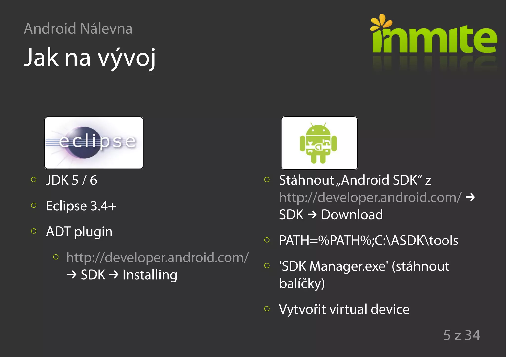 Android Nálevna
5 z 34
Jak na vývoj
JDK 5 / 6
Eclipse 3.4+
ADT plugin
http://developer.android.com/
→ →SDK Installing
Stáhnout„Android SDK“ z
http://developer.android.com/ →
→SDK Download
PATH=%PATH%;C:ASDKtools
'SDK Manager.exe' (stáhnout
balíčky)
Vytvořit virtual device
 