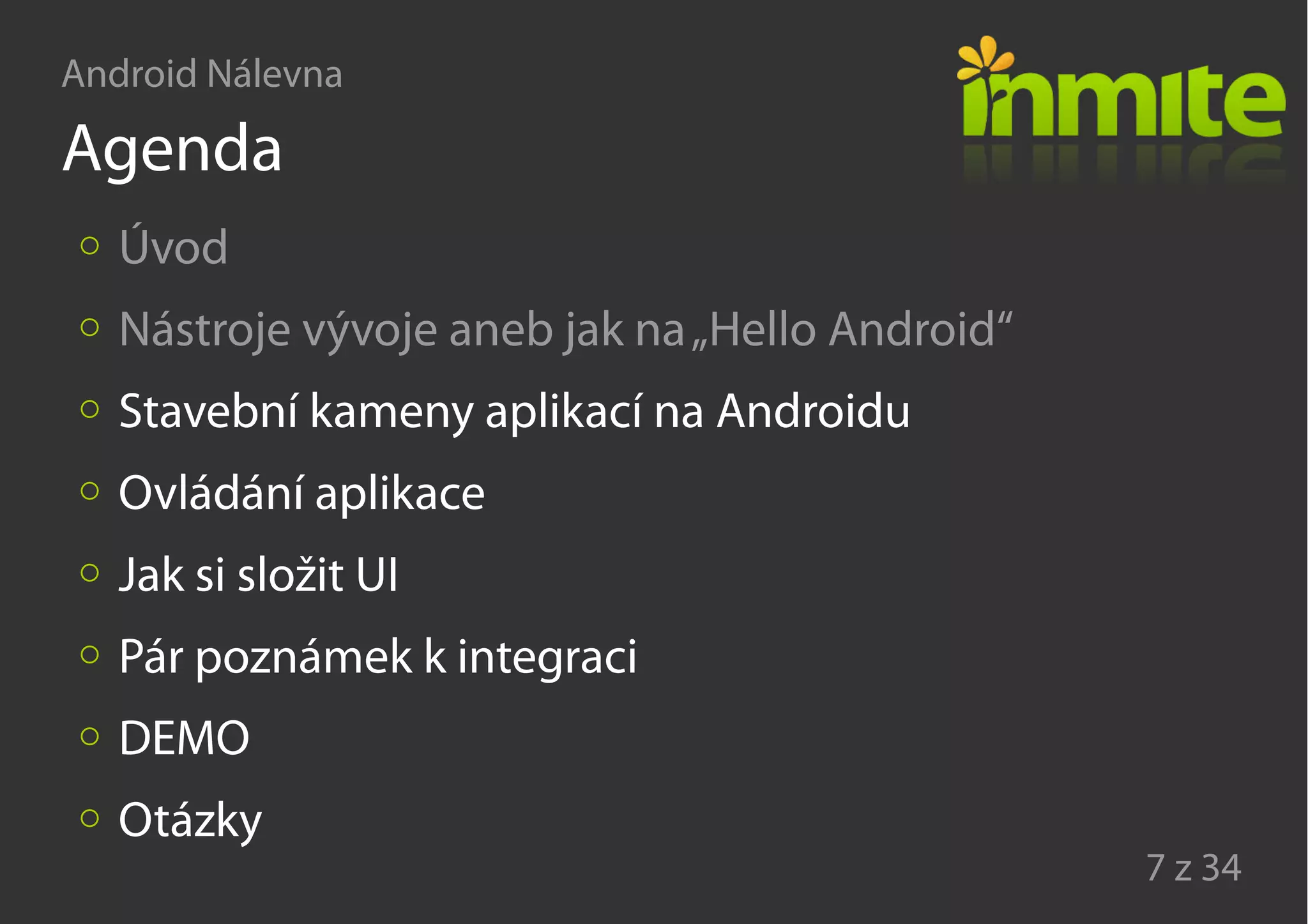 Android Nálevna
7 z 34
Agenda
Úvod
Nástroje vývoje aneb jak na„Hello Android“
Stavební kameny aplikací na Androidu
Ovládání aplikace
Jak si složit UI
Pár poznámek k integraci
DEMO
Otázky
 