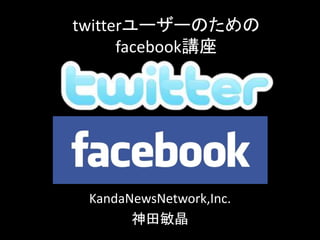 twitterユーザーのための
facebook講座
KandaNewsNetwork,Inc.
神田敏晶
 