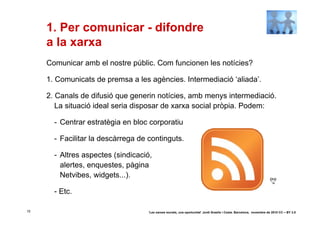 1. Per comunicar - difondre
     a la xarxa
     Comunicar amb el nostre públic. Com funcionen les notícies?

     1. Comunicats de premsa a les agències. Intermediació ‘aliada’.

     2. Canals de difusió que generin notícies, amb menys intermediació.
        La situació ideal seria disposar de xarxa social pròpia. Podem:

       - Centrar estratègia en bloc corporatiu

       - Facilitar la descàrrega de continguts.

       - Altres aspectes (sindicació,
         alertes, enquestes, pàgina
         Netvibes, widgets...).

       - Etc.

15                                  ‘Les xarxes socials, una oportunitat’ Jordi Graells i Costa. Barcelona, novembre de 2010 CC – BY 3.0
 