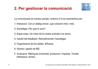2. Per gestionar la comunicació

     La comunicació en xarxes socials i entorns 2.0 es caracteritza per:

     1. Interacció. Cal un diàleg sincer, que creixerà més i més.

     2. Estratègia. Per què hi som?

     3. Espai propi. Un nexe de la nostra activitat a la xarxa.

     4. Gestió del feedback. Retroalimentar l’estratègia.

     5. Organització de les dades. Eficàcia.

     6. Gènesi i gestió de BD.

     7. Avaluació. Mètriques d’activitat, producció i impacte. També
        interessos, temes...


16                                    ‘Les xarxes socials, una oportunitat’ Jordi Graells i Costa. Barcelona, novembre de 2010 CC – BY 3.0
 