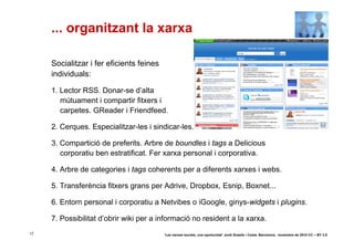 ... organitzant la xarxa

     Socialitzar i fer eficients feines
     individuals:

     1. Lector RSS. Donar-se d’alta
        mútuament i compartir fitxers i
        carpetes. GReader i Friendfeed.

     2. Cerques. Especialitzar-les i sindicar-les.

     3. Compartició de preferits. Arbre de boundles i tags a Delicious
        corporatiu ben estratificat. Fer xarxa personal i corporativa.

     4. Arbre de categories i tags coherents per a diferents xarxes i webs.

     5. Transferència fitxers grans per Adrive, Dropbox, Esnip, Boxnet...

     6. Entorn personal i corporatiu a Netvibes o iGoogle, ginys-widgets i plugins.

     7. Possibilitat d’obrir wiki per a informació no resident a la xarxa.
17                                        ‘Les xarxes socials, una oportunitat’ Jordi Graells i Costa. Barcelona, novembre de 2010 CC – BY 3.0
 