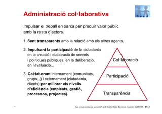 Administració col·laborativa
     Impulsar el treball en xarxa per produir valor públic
     amb la resta d’actors.

     1. Sent transparents amb la relació amb els altres agents.

     2. Impulsant la participació de la ciutadania
        en la creació i elaboració de serveis
        i polítiques públiques, en la deliberació,                                   Col·laboració
        en l’avaluació...

     3. Col·laborant internament (comunitats,
                                                                            Participació
        grups...) i externament (ciutadania,
        clients) per millorar els nivells
        d’eficiència (empleats, gestió,
        processos, projectes).                                          Transparència

21                                 ‘Les xarxes socials, una oportunitat’ Jordi Graells i Costa. Barcelona, novembre de 2010 CC – BY 3.0
 