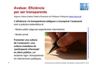 Avaluar. Eficiència
     per ser transparents
     Segons l’Ivàlua (Institut Català d’Avaluació de Polítiques Públiques) www.ivalua.cat:

     L’eficiència i la transparència obliguen a incorporar l’avaluació
     com a pràctica sistemàtica al:




                                                                                                                                             Day 26--The pen(cil) is mightier than the sword © dieselbug2007 CC –BY –NC – 2.0
     - Sector públic (algunes experiències intermitents)

     - Sector privat

     Fomentar una cultura
     de l’avaluació i una
     cultura ciutadana de
     ‘participació informada’
     en afers públics, per
     reclamar rigor i transparència
     en intervencions públiques.
30                                         ‘Les xarxes socials, una oportunitat’ Jordi Graells i Costa. Barcelona, novembre de 2010 CC – BY 3.0
 