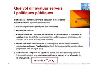 Què vol dir avaluar serveis
     i polítiques públiques
     L’eficiència i la transparència obliguen a incorporar
     l’avaluació com a pràctica sistemàtica:
     1. Identificar polítiques públiques que funcionen.




                                                                                                                                           measurement of the color © arquera CC-BY-2.0
     2. Quin impacte tenen.

     3. En quina mesura l’impacte és atribuïble al problema o a la intervenció
        pública. És a dir, si hi ha menys incendis, no forçosament significa que és
        a causa de la bona actuació dels bombers.

     4. Moltes variables que influeixen sobre l’impacte a més de la intervenció
        pública i compliquen l’avaluació (evolució de l’economia i la societat, altres
        programes, lleis en vigor, etc.).

     5. Avaluació de l’impacte no significa, doncs, què s’ha esdevingut amb la
        intervenció pública, sinó comparar què hauria passat si no s’hagués fet
        la intervenció.
                           Impacte = Y1 – Y0
31                                       ‘Les xarxes socials, una oportunitat’ Jordi Graells i Costa. Barcelona, novembre de 2010 CC – BY 3.0
 