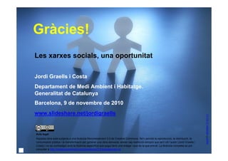 Gràcies!
     Les xarxes socials, una oportunitat

     Jordi Graells i Costa
     Departament de Medi Ambient i Habitatge.
     Generalitat de Catalunya
     Barcelona, 9 de novembre de 2010
     www.slideshare.net/jordigraells




                                                                                                                                                stock8 © ralphbijker CC BY 2.0
     Avís legal
     Aquesta obra està subjecta a una llicència Reconeixement 3.0 de Creative Commons. Se'n permet la reproducció, la distribució, la
     comunicació pública i la transformació per generar una obra derivada, sense cap restricció sempre que se'n citi l’autor (Jordi Graells i
     Costa) i no es contradigui amb la llicència específica que pugui tenir una imatge i que és la que preval. La llicència completa es pot
37   consultar a http://creativecommons.org/licenses/by/3.0/es/legalcode.ca.
 