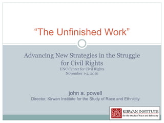 “The Unfinished Work”

Advancing New Strategies in the Struggle
           for Civil Rights
                  UNC Center for Civil Rights
                    November 1-2, 2010




                       john a. powell
  Director, Kirwan Institute for the Study of Race and Ethnicity
 