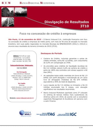 Divulgação de Resultados
                                                              3T10

               Foco na concessão de crédito à empresas
São Paulo, 11 de novembro de 2010 – O Banco Indusval S.A., instituição financeira com foco
na concessão de crédito a empresas de médio porte, com mais de 40 anos de atuação no mercado
brasileiro, tem suas ações negociadas no mercado Bovespa da BM&FBOVESPA (IDVL3 e IDVL4) e
anuncia seus resultados do terceiro trimestre de 2010 (3T10).



                                      Destaques do Período
      IDVL4: R$ 8,00 por ação
       Fechamento: 11/11/2010
                                         Carteira de Crédito, incluindo garantias e cartas de
      Total de ações: 41.212.984
     Valor mercado: R$ 329,7 MM          crédito emitidas, soma R$ 1,8 bilhão, com crescimento
                                         de 5,0% em comparação ao 3T09.
  Teleconferências/ Webcasts:
                                         As provisões para créditos de liquidação duvidosa de
           12/11/2010                    R$ 112 milhões cobrem 6,6% da carteira de crédito e
                                         perto de 180% dos contratos com atraso superior a 60
           Em Português                  dias (NPL).
      Teleconferência e Webcast
   14h00 (Brasília)/ 11h00 (US EST)      As captações totais estão mantidas em torno de R$ 1,9
     Número: (55 11) 4688-6361           bilhão com perfil alongado e manutenção de um caixa
       Código: Banco Indusval
                                         livre de obrigações imediatas de R$ 679 milhões
                                         equivalente a 46% do total de depósitos.
             Em Inglês
              Webcast                    Lucro Líquido de R$ 7,5 milhões no trimestre e R$ 23
   15h00 (Brasília)/ 12h00 (US EST)      milhões acumulado nos 9 meses, com elevação
    Webcast estará disponível em:        significativa nos resultados recorrentes.
       www.indusval.com.br/ir
                                         Banco Indusval Multistock apontado como 3º colocado
                                         no ranking de bancos médios mais sustentáveis da
                                         América Latina em 2010, de acordo com a consultoria
 Website: www.indusval.com.br/ri
                                         espanhola Management & Excellence em parceria com
                                         a Latin Finance.




                                                                                   1/19
 