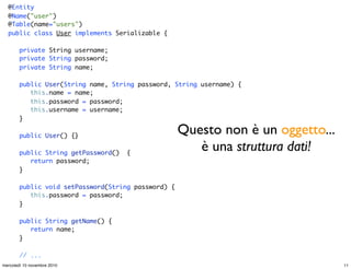 @Entity
@Name("user")
@Table(name="users")
public class User implements Serializable {
private String username;
private String password;
private String name;
public User(String name, String password, String username) {
this.name = name;
this.password = password;
this.username = username;
}
public User() {}
public String getPassword() {
return password;
}
public void setPassword(String password) {
this.password = password;
}
public String getName() {
return name;
}
// ...
Questo non è un oggetto...
è una struttura dati!
11mercoledì 10 novembre 2010
 