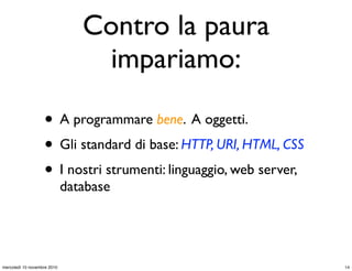 Contro la paura
impariamo:
• A programmare bene. A oggetti.
• Gli standard di base: HTTP, URI, HTML, CSS
• I nostri strumenti: linguaggio, web server,
database
14mercoledì 10 novembre 2010
 