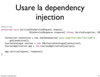 Usare la dependency
injection
@Override
protected void service(HttpServletRequest request,
HttpServletResponse response) throws ServletException, IOE
	 Connection connection = new JndiDataSource("java:comp/env/jdbc/CourseDB")
.getConnection();
	 CourseCatalogue courses = new JdbcCourseCatalogue(connection);
	 CoursesApplication app = new CoursesApplication(courses);
	 app.service(request, response);
}
19mercoledì 10 novembre 2010
 