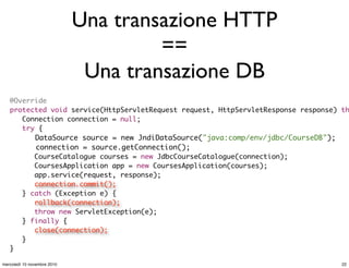 Una transazione HTTP
==
Una transazione DB
@Override
protected void service(HttpServletRequest request, HttpServletResponse response) th
	 Connection connection = null;
	 try {
	 DataSource source = new JndiDataSource("java:comp/env/jdbc/CourseDB");
connection = source.getConnection();
	 	 CourseCatalogue courses = new JdbcCourseCatalogue(connection);
	 	 CoursesApplication app = new CoursesApplication(courses);
	 	 app.service(request, response);
	 	 connection.commit();
	 } catch (Exception e) {
	 	 rollback(connection);
	 	 throw new ServletException(e);
	 } finally {
	 	 close(connection);
	 }
}
22mercoledì 10 novembre 2010
 