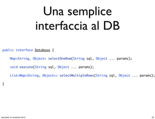 Una semplice
interfaccia al DB
public interface Database {
Map<String, Object> selectOneRow(String sql, Object ... params);
void execute(String sql, Object ... params);
List<Map<String, Object>> selectMultipleRows(String sql, Object ... params);
}
23mercoledì 10 novembre 2010
 