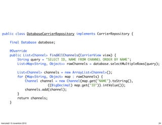 public class DatabaseCarrierRepository implements CarrierRepository {
final Database database;
@Override
public List<Channel> findAllChannels(CarrierView view) {
String query = "SELECT ID, NAME FROM CHANNEL ORDER BY NAME";
List<Map<String, Object>> rawChannels = database.selectMultipleRows(query);
List<Channel> channels = new ArrayList<Channel>();
for (Map<String, Object> map : rawChannels) {
Channel channel = new Channel(map.get("NAME").toString(),
((BigDecimal) map.get("ID")).intValue());
channels.add(channel);
}
return channels;
}
24mercoledì 10 novembre 2010
 