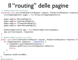 Il “routing” delle pagine
// GeometryServlet.service()
protected void service(HttpServletRequest request, HttpServletResponse response)
	 List<PageComponent> pages = new ArrayList<PageComponent>();
	 pages.add(new WelcomePage());
	 pages.add(new SquareAreaPage());
	 pages.add(new TriangleAreaPage());
	 pages.add(new SphereVolumePage());
	 GeometryApplication app = new GeometryApplication(pages);
	 app.service(request, response);	
}
// GeometryApplication.service()
public void service(HttpServletRequest request, HttpServletResponse response) thr
	 for (PageComponent component : components) {
	 	 if (component.wantsToHandle(request)) {
	 	 	 response.getWriter().print(component.toHtml());
	 	 	 return;
	 	 }
	 }	 	
	 response.sendError(404);
}
25mercoledì 10 novembre 2010
 