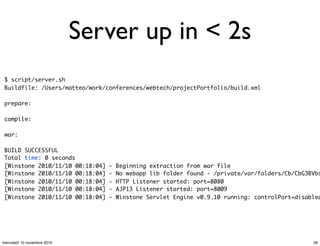 Server up in < 2s
$ script/server.sh
Buildfile: /Users/matteo/work/conferences/webtech/projectPortfolio/build.xml
prepare:
compile:
war:
BUILD SUCCESSFUL
Total time: 0 seconds
[Winstone 2010/11/10 00:18:04] - Beginning extraction from war file
[Winstone 2010/11/10 00:18:04] - No webapp lib folder found - /private/var/folders/Cb/CbG3BVbs
[Winstone 2010/11/10 00:18:04] - HTTP Listener started: port=8080
[Winstone 2010/11/10 00:18:04] - AJP13 Listener started: port=8009
[Winstone 2010/11/10 00:18:04] - Winstone Servlet Engine v0.9.10 running: controlPort=disabled
28mercoledì 10 novembre 2010
 
