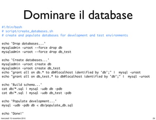 Dominare il database
#!/bin/bash
# script/create_databases.sh
# create and populate databases for development and test environments
echo 'Drop databases...'
mysqladmin -uroot --force drop db
mysqladmin -uroot --force drop db_test
echo 'Create databases...'
mysqladmin -uroot create db
mysqladmin -uroot create db_test
echo "grant all on db.* to db@localhost identified by 'db';" | mysql -uroot
echo "grant all on db_test.* to db@localhost identified by 'db';" | mysql -uroot
echo 'Build schema...'
cat db/*.sql | mysql -udb db -pdb
cat db/*.sql | mysql -udb db_test -pdb
echo 'Populate development...'
mysql -udb -pdb db < db/populate_db.sql
echo 'Done!'
29mercoledì 10 novembre 2010
 