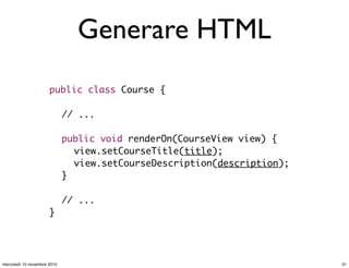 Generare HTML
public class Course {
// ...
public void renderOn(CourseView view) {
	 view.setCourseTitle(title);
	 view.setCourseDescription(description);
}
// ...
}
31mercoledì 10 novembre 2010
 