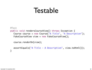 Testable
	 @Test
	 public void rendersCourseView() throws Exception {
	 	 Course course = new Course("A Title", "A Description");
	 	 FakeCourseView view = new FakeCourseView();
	 	
	 	 course.renderOn(view);
	 	
	 	 assertEquals("A Title - A Description", view.toHtml());
	 }
32mercoledì 10 novembre 2010
 