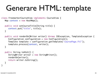 Generare HTML: template
class FreemarkerCourseView implements CourseView {
	 Map context = new HashMap();
	 public void setCourseTitle(String title) {
	 	 context.put("title", title);
	 }
	
	 public void renderOn(Writer writer) throws IOException, TemplateException {
	 	 Configuration configuration = new Configuration();
	 	 Template template = configuration.getTemplate("coursePage.ftl");
	 	 template.process(context, writer);
	 }
	 public String toHtml() {
	 	 StringWriter writer = new StringWriter();
	 	 renderOn(writer);
	 	 return writer.toString();
	 }
}
33mercoledì 10 novembre 2010
 