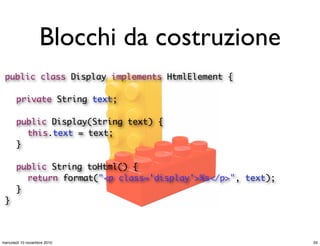 Blocchi da costruzione
public class Display implements HtmlElement {
	 private String text;
	 public Display(String text) {
	 	 this.text = text;
	 }
	 public String toHtml() {
	 	 return format("<p class='display'>%s</p>", text);
	 }
}
35mercoledì 10 novembre 2010
 