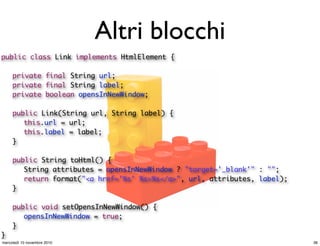 Altri blocchi
public class Link implements HtmlElement {
	 private final String url;
	 private final String label;
	 private boolean opensInNewWindow;
	 public Link(String url, String label) {
	 	 this.url = url;
	 	 this.label = label;
	 }
	 public String toHtml() {
	 	 String attributes = opensInNewWindow ? "target='_blank'" : "";
	 	 return format("<a href='%s' %s>%s</a>", url, attributes, label);
	 }
	 public void setOpensInNewWindow() {
	 	 opensInNewWindow = true;
	 }
}
36mercoledì 10 novembre 2010
 