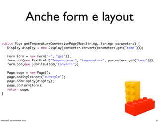 Anche form e layout
public Page getTemperatureConversionPage(Map<String, String> parameters) {
	 Display display = new Display(converter.convert(parameters.get("temp")));
	 Form form = new Form("/", "get"));
	 form.add(new TextField("Temperatura:", "temperature", parameters.get("temp")));
	 form.add(new SubmitButton("Converti"));
	 Page page = new Page();
	 page.addStylesheet("ourstyle");
	 page.addDisplay(display);
	 page.addForm(form);
	 return page;
}
37mercoledì 10 novembre 2010
 