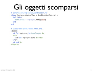 # controllers/employees_controller.rb
class EmployeesController < ApplicationController
def index
@employees = Employee.find(:all)
end
end
# views/employees/index.html.erb
<table>
<% for employee in @employees %>
<tr>
<td><%= employee.name %></td>
</tr>
<% end %>
</table>
# Missing objects....(pseudocodice)
controller = router.find_controller(request.uri) # un EmployeeController
action = router.find_action(request.uri) # "index"
controller.send(action)
# e ancora...
stream = OutputStream.new
view = View.new("employees/index.html.erb")
view.render_on(stream)
Gli oggetti scomparsi
6mercoledì 10 novembre 2010
 