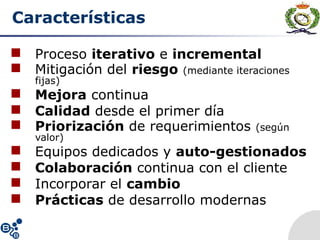 Características
 Proceso iterativo e incremental
 Mitigación del riesgo (mediante iteraciones
fijas)
 Mejora continua
 Calidad desde el primer día
 Priorización de requerimientos (según
valor)
 Equipos dedicados y auto-gestionados
 Colaboración continua con el cliente
 Incorporar el cambio
 Prácticas de desarrollo modernas
 