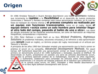 Origen
 En 1986 Hirotaka Takeuchi e Ikujiro Nonaka describieron una nueva aproximación holística
que incrementa la rapidez y la flexibilidad en el desarrollo de nuevos productos
comerciales.1 Takeuchi y Nonaka comparan esta nueva aproximación holística, en la cual las
fases se traslapan de manera intensa y el proceso completo es realizado por
un equipo con funciones transversales, como en el rugby, donde el
equipo entero «actúa como un solo hombre para intentar llegar
al otro lado del campo, pasando el balón de uno a otro». Los casos
de estudio provienen de las industrias automovilísticas, así como de fabricación de máquinas
fotográficas, computadoras e impresoras.
 En 1991 Peter DeGrace y Leslie Stahl en su libro Wicked Problems, Righteous
Solutions (A problemas malvados, soluciones virtuosas),2 se refirieron a esta aproximación
como scrum (melé en inglés), un término propio del rugby mencionado en el artículo por
Takeuchi y Nonaka.
 A principios de los años 1990 Ken Schwaber empleó una aproximación que lo llevó a poner en
práctica el scrum en su compañía, Advanced Development Methods. Por aquel
tiempo Jeff Sutherland desarrolló una aproximación similar en Easel Corporation y fue el
primero en denominarla scrum.3 En 1995 Sutherland y Schwaber, durante el OOPSLA '95
desarrollado en Austin, presentaron en paralelo una serie de artículos describiendo scrum,
siendo ésta la primera aparición pública de la metodología. Durante los años siguientes,
Schwaber y Sutherland, colaboraron para consolidar los artículos antes mencionados, así
como sus experiencias y el conjunto de mejores prácticas de la industria que conforman a lo
que ahora se le conoce como scrum. En 2001, Schwaber y Mike Beedle describieron la
metodología en el libro Agile Software Development with Scrum.
 