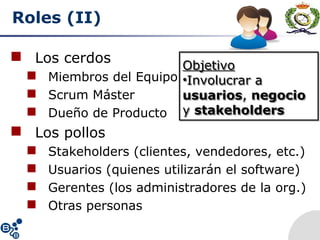 Roles (II)
 Los cerdos
 Miembros del Equipo
 Scrum Máster
 Dueño de Producto
 Los pollos
 Stakeholders (clientes, vendedores, etc.)
 Usuarios (quienes utilizarán el software)
 Gerentes (los administradores de la org.)
 Otras personas
Objetivo
•Involucrar a
usuarios, negocio
y stakeholders
Objetivo
•Involucrar a
usuarios, negocio
y stakeholders
 