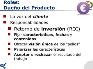 Roles:
Dueño del Producto
 La voz del cliente
 Responsabilidades
 Retorno de inversión (ROI)
 Fijar características, fechas y
contenidos
 Ofrecer visión única de los “pollos”
 Priorizar las características
 Aceptar o rechazar el resultado del
trabajo
 