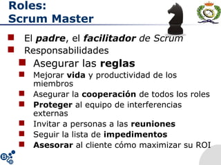 Roles:
Scrum Master
 El padre, el facilitador de Scrum
 Responsabilidades
 Asegurar las reglas
 Mejorar vida y productividad de los
miembros
 Asegurar la cooperación de todos los roles
 Proteger al equipo de interferencias
externas
 Invitar a personas a las reuniones
 Seguir la lista de impedimentos
 Asesorar al cliente cómo maximizar su ROI
 