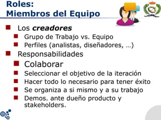 Roles:
Miembros del Equipo
 Los creadores
 Grupo de Trabajo vs. Equipo
 Perfiles (analistas, diseñadores, …)
 Responsabilidades
 Colaborar
 Seleccionar el objetivo de la iteración
 Hacer todo lo necesario para tener éxito
 Se organiza a si mismo y a su trabajo
 Demos. ante dueño producto y
stakeholders.
 