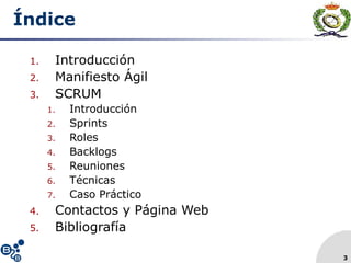 3
Índice
1. Introducción
2. Manifiesto Ágil
3. SCRUM
1. Introducción
2. Sprints
3. Roles
4. Backlogs
5. Reuniones
6. Técnicas
7. Caso Práctico
4. Contactos y Página Web
5. Bibliografía
 