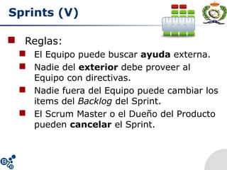 Sprints (V)
 Reglas:
 El Equipo puede buscar ayuda externa.
 Nadie del exterior debe proveer al
Equipo con directivas.
 Nadie fuera del Equipo puede cambiar los
items del Backlog del Sprint.
 El Scrum Master o el Dueño del Producto
pueden cancelar el Sprint.
 