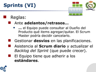 Sprints (VI)
 Reglas:
 Ante adelantos/retrasos…
 … el Equipo puede consultar al Dueño del
Producto qué items agregar/quitar. El Scrum
Master podría decidir cancelarlo.
 Gestionar desvíos en las planificaciones.
 Asistencia al Scrum diario y actualizar el
Backlog del Sprint (que puede crecer).
 El Equipo tiene que adherir a los
estándares.
 