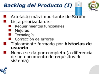 Backlog del Producto (I)
 Artefacto más importante de Scrum
 Lista priorizada de:
 Requerimientos funcionales
 Mejoras
 Tecnología
 Corrección de errores
 Típicamente formado por historias de
usuario
 Nunca se da por completo (a diferencia
de un documento de requisitos del
sistema)
 