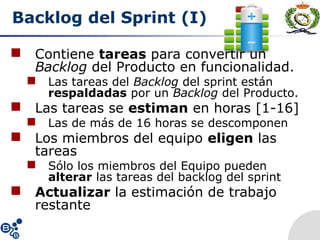 Backlog del Sprint (I)
 Contiene tareas para convertir un
Backlog del Producto en funcionalidad.
 Las tareas del Backlog del sprint están
respaldadas por un Backlog del Producto.
 Las tareas se estiman en horas [1-16]
 Las de más de 16 horas se descomponen
 Los miembros del equipo eligen las
tareas
 Sólo los miembros del Equipo pueden
alterar las tareas del backlog del sprint
 Actualizar la estimación de trabajo
restante
 