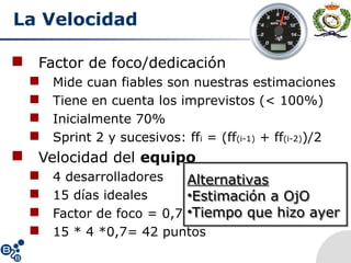 La Velocidad
 Factor de foco/dedicación
 Mide cuan fiables son nuestras estimaciones
 Tiene en cuenta los imprevistos (< 100%)
 Inicialmente 70%
 Sprint 2 y sucesivos: ffi = (ff(i-1) + ff(i-2))/2
 Velocidad del equipo
 4 desarrolladores
 15 días ideales
 Factor de foco = 0,7
 15 * 4 *0,7= 42 puntos
Alternativas
•Estimación a OjO
•Tiempo que hizo ayer
Alternativas
•Estimación a OjO
•Tiempo que hizo ayer
 